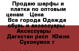 Продаю шарфы и платки по оптовым ценам › Цена ­ 300-2500 - Все города Одежда, обувь и аксессуары » Аксессуары   . Дагестан респ.,Южно-Сухокумск г.